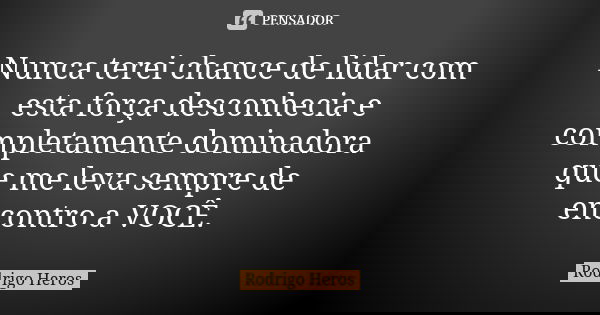 Nunca terei chance de lidar com esta força desconhecia e completamente dominadora que me leva sempre de encontro a VOCÊ.... Frase de _Rodrigo Heros_.