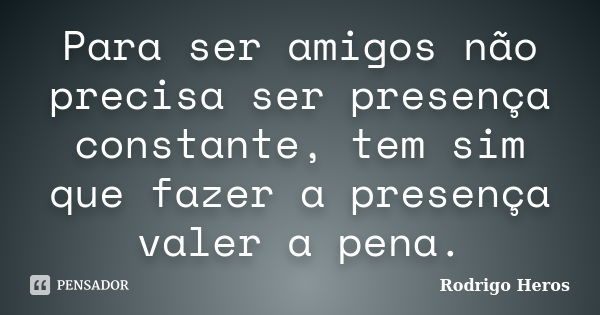 Para ser amigos não precisa ser presença constante, tem sim que fazer a presença valer a pena.... Frase de _Rodrigo Heros_.