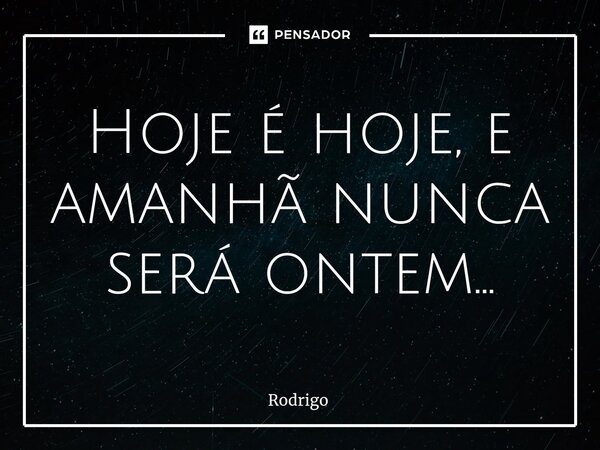 Hoje é hoje, e amanhã nunca será ontem...... Frase de Rodrigo.