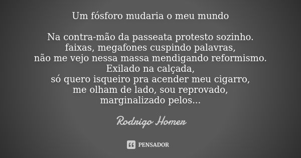 Um fósforo mudaria o meu mundo Na contra-mão da passeata protesto sozinho. faixas, megafones cuspindo palavras, não me vejo nessa massa mendigando reformismo. E... Frase de Rodrigo Homer.