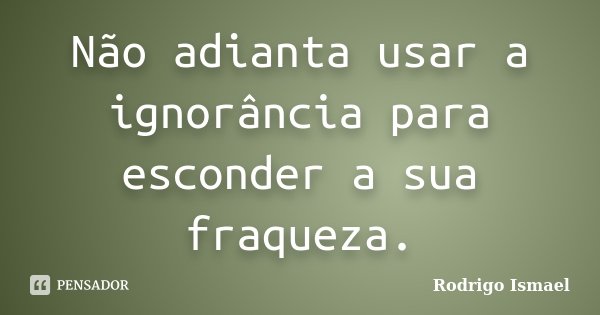 Não adianta usar a ignorância para esconder a sua fraqueza.... Frase de Rodrigo Ismael.
