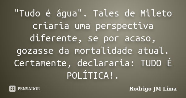 "Tudo é água". Tales de Mileto criaria uma perspectiva diferente, se por acaso, gozasse da mortalidade atual. Certamente, declararia: TUDO É POLÍTICA!... Frase de Rodrigo JM Lima.