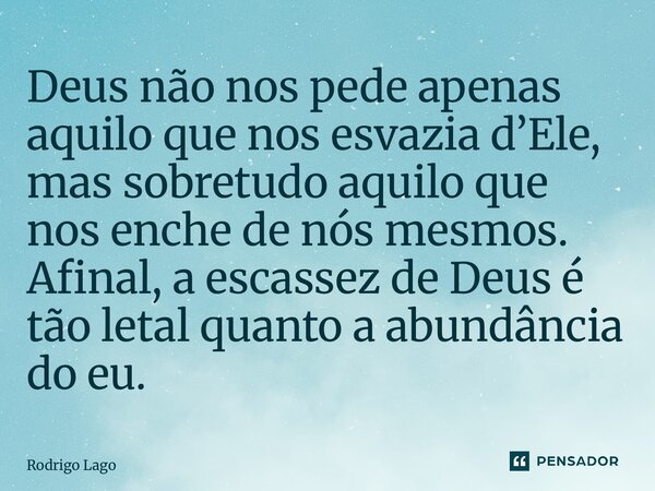 ⁠Deus não nos pede apenas aquilo que nos esvazia d’Ele, mas sobretudo aquilo que nos enche de nós mesmos. Afinal, a escassez de Deus é tão letal quanto a abundâ... Frase de Rodrigo Lago.