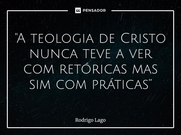 "A teologia de Cristo nunca teve a ver com retóricas mas sim com práticas”... Frase de Rodrigo Lago.