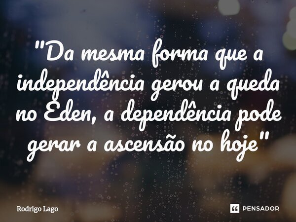 ⁠"Da mesma forma que a independência gerou a queda no Eden, a dependência pode gerar a ascensão no hoje"... Frase de Rodrigo Lago.