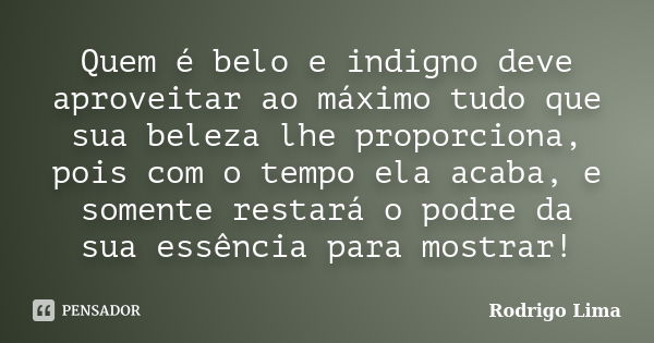 Quem é belo e indigno deve aproveitar ao máximo tudo que sua beleza lhe proporciona, pois com o tempo ela acaba, e somente restará o podre da sua essência para ... Frase de Rodrigo Lima.