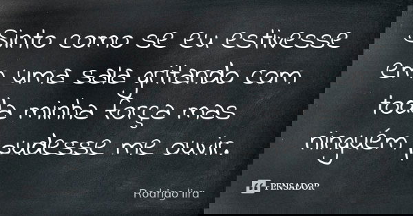 Sinto como se eu estivesse em uma sala gritando com toda minha força mas ninguém pudesse me ouvir.... Frase de Rodrigo lira.