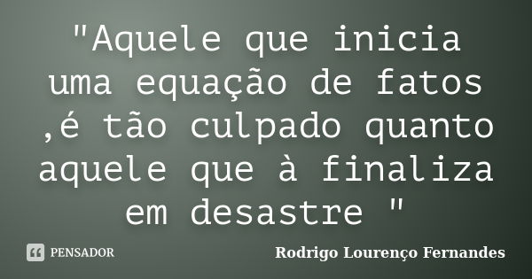 "Aquele que inicia uma equação de fatos ,é tão culpado quanto aquele que à finaliza em desastre "... Frase de Rodrigo Lourenço Fernandes.