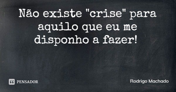 Não existe "crise" para aquilo que eu me disponho a fazer!... Frase de Rodrigo Machado.