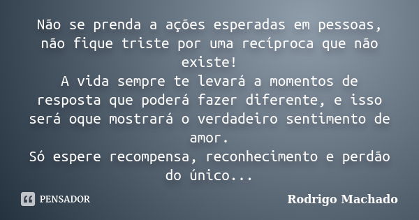 Não se prenda a ações esperadas em pessoas, não fique triste por uma recíproca que não existe! A vida sempre te levará a momentos de resposta que poderá fazer d... Frase de Rodrigo Machado.