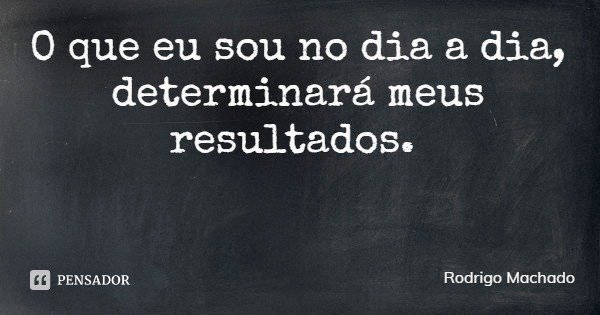 O que eu sou no dia a dia, determinará meus resultados.... Frase de Rodrigo Machado.