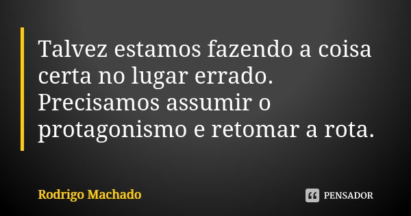 Talvez estamos fazendo a coisa certa no lugar errado. Precisamos assumir o protagonismo e retomar a rota.... Frase de Rodrigo Machado.