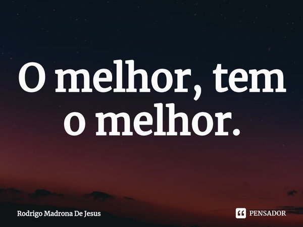 ⁠O melhor, tem o melhor.... Frase de Rodrigo Madrona de Jesus.