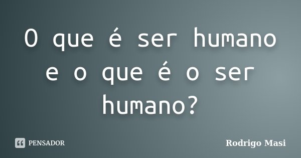 O que é ser humano e o que é o ser humano?... Frase de Rodrigo Masi.