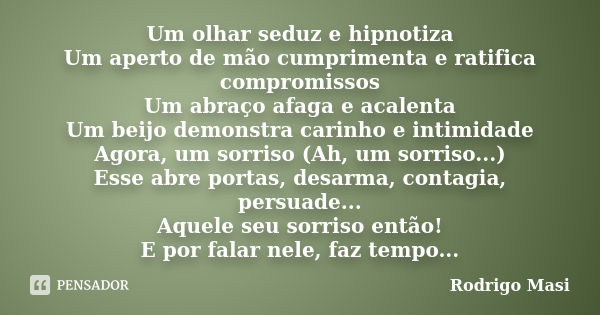 Um olhar seduz e hipnotiza Um aperto de mão cumprimenta e ratifica compromissos Um abraço afaga e acalenta Um beijo demonstra carinho e intimidade Agora, um sor... Frase de Rodrigo Masi.