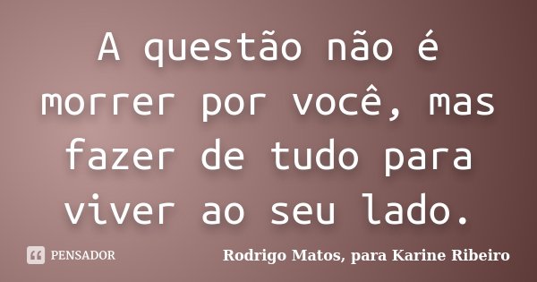 A questão não é morrer por você, mas fazer de tudo para viver ao seu lado.... Frase de Rodrigo Matos, para Karine Ribeiro.