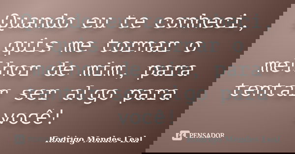 Quando eu te conheci, quis me tornar o melhor de mim, para tentar ser algo para você!... Frase de Rodrigo Mendes Leal.