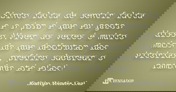 Sinto falta de sentir falta e o pior é que eu gosto disso.Viver as vezes é muito mais do que desfrutar das vitórias, prefiro saborear o caminho até elas!... Frase de Rodrigo Mendes Leal.