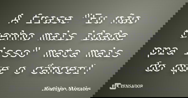 A frase "Eu não tenho mais idade pra isso" mata mais do que o câncer!... Frase de Rodrigo Morales.