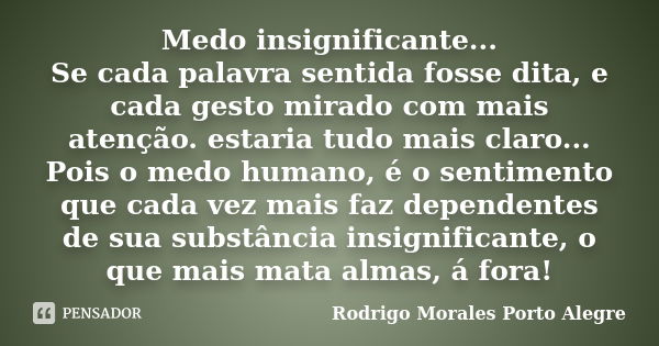 Medo insignificante... Se cada palavra sentida fosse dita, e cada gesto mirado com mais atenção. estaria tudo mais claro... Pois o medo humano, é o sentimento q... Frase de Rodrigo Morales Porto Alegre.