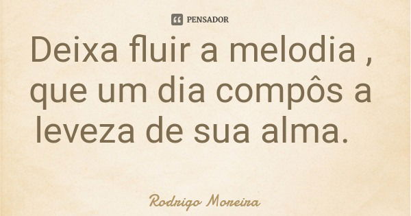 Deixa fluir a melodia , que um dia compôs a leveza de sua alma.... Frase de Rodrigo Moreira.