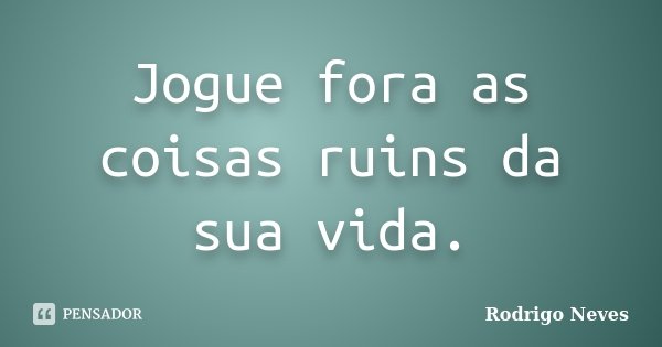 Jogue fora as coisas ruins da sua vida.... Frase de Rodrigo Neves.