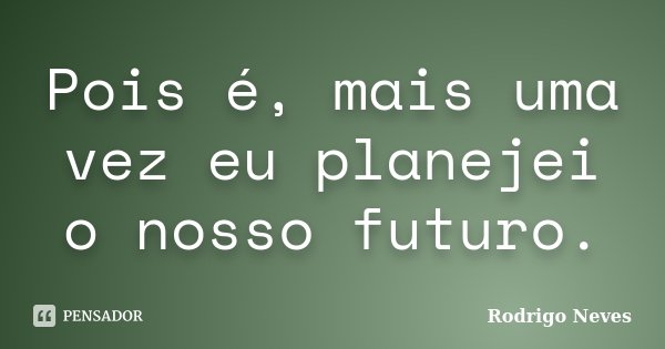 Pois é, mais uma vez eu planejei o nosso futuro.... Frase de Rodrigo Neves.