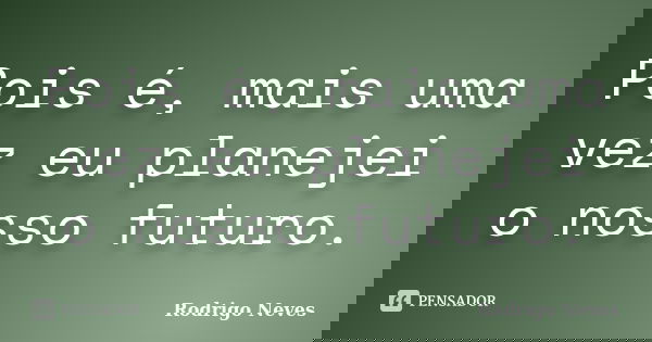 Pois é, mais uma vez eu planejei o nosso futuro.... Frase de Rodrigo Neves.