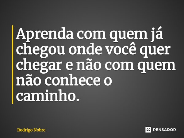 ⁠Aprenda com quem já chegou onde você quer chegar e não com quem não conhece o caminho.... Frase de Rodrigo Nobre.