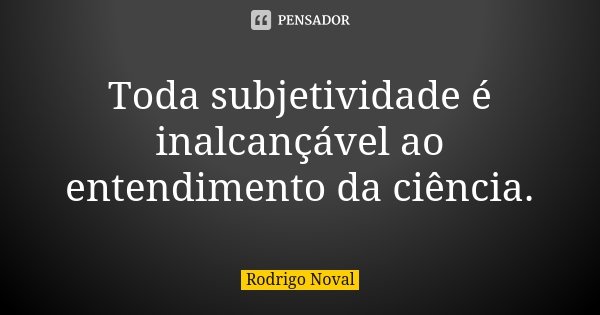 Toda subjetividade é inalcançável ao entendimento da ciência.... Frase de Rodrigo Noval.