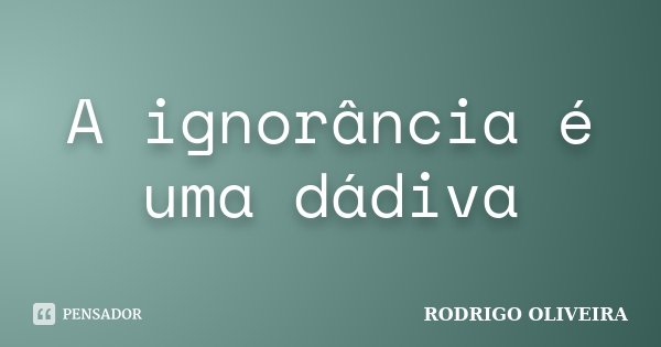 A ignorância é uma dádiva... Frase de RODRIGO OLIVEIRA.