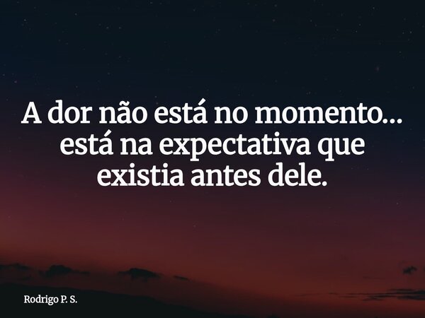 A dor não está no momento… está na expectativa que existia antes dele.... Frase de Rodrigo P. S..