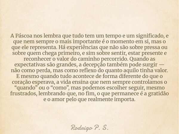 A Páscoa nos lembra que tudo tem um tempo e um significado, e que nem sempre o mais importante é o momento em si, mas o que ele representa. Há experiências que ... Frase de Rodrigo P. S..