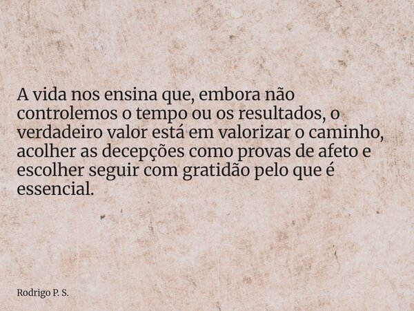 A vida nos ensina que, embora não controlemos o tempo ou os resultados, o verdadeiro valor está em valorizar o caminho, acolher as decepções como provas de afet... Frase de Rodrigo P. S..