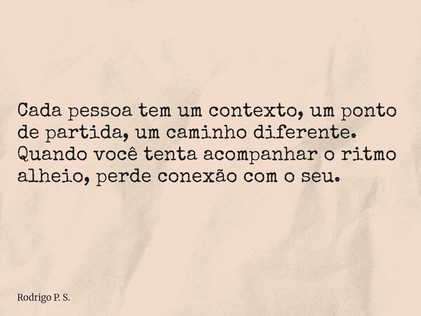 Cada pessoa tem um contexto, um ponto de partida, um caminho diferente. Quando você tenta acompanhar o ritmo alheio, perde conexão com o seu.... Frase de Rodrigo P. S..