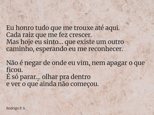 Eu honro tudo que me trouxe até aqui. Cada raiz que me fez crescer. Mas hoje eu sinto… que existe um outro caminho, esperando eu me reconhecer. Não é negar de o... Frase de Rodrigo P. S..