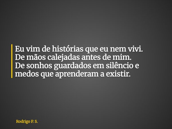 Eu vim de histórias que eu nem vivi. De mãos calejadas antes de mim. De sonhos guardados em silêncio e medos que aprenderam a existir.... Frase de Rodrigo P. S..