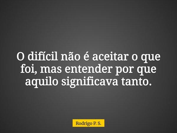 O difícil não é aceitar o que foi, mas entender por que aquilo significava tanto.... Frase de Rodrigo P. S..