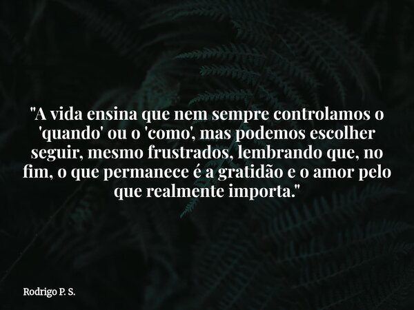 "A vida ensina que nem sempre controlamos o 'quando' ou o 'como', mas podemos escolher seguir, mesmo frustrados, lembrando que, no fim, o que permanece é ... Frase de Rodrigo P. S..