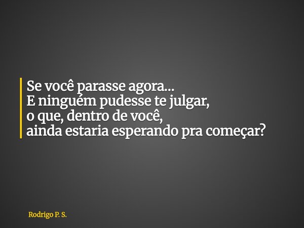 Se você parasse agora… E ninguém pudesse te julgar, o que, dentro de você, ainda estaria esperando pra começar?... Frase de Rodrigo P. S..