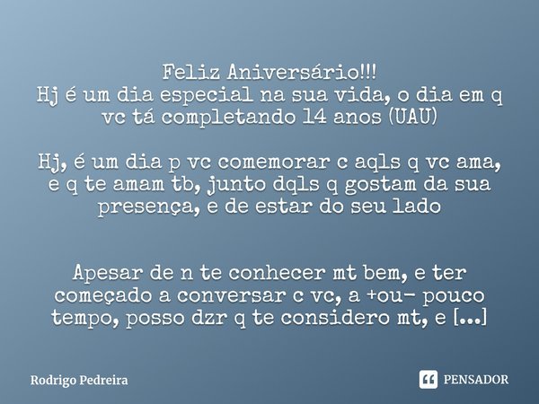 Feliz Aniversário!!!
Hj é um dia especial na sua vida, o dia em q vc tá completando 14 anos (UAU) Hj, é um dia p vc comemorar c aqls q vc ama, e q te amam tb, j... Frase de Rodrigo Pedreira.