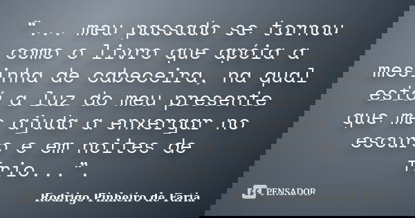 “... meu passado se tornou como o livro que apóia a mesinha de cabeceira, na qual está a luz do meu presente que me ajuda a enxergar no escuro e em noites de fr... Frase de Rodrigo Pinheiro de Faria.