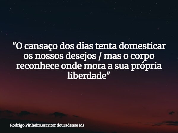 "O cansaço dos dias tenta domesticar os nossos desejos / mas o corpo reconhece onde mora a sua própria liberdade"... Frase de Rodrigo Pinheiro.escritor douradense Ms.
