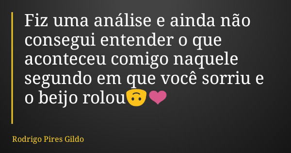 Fiz uma análise e ainda não consegui entender o que aconteceu comigo naquele segundo em que você sorriu e o beijo rolou🙃❤️... Frase de Rodrigo Pires Gildo.