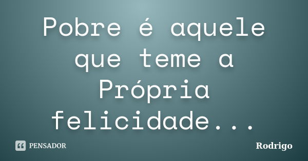 Pobre é aquele que teme a Própria felicidade...... Frase de Rodrigo.