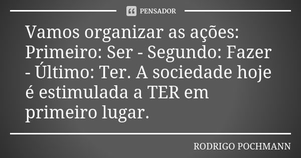 Vamos organizar as ações: Primeiro: Ser - Segundo: Fazer - Último: Ter. A sociedade hoje é estimulada a TER em primeiro lugar.... Frase de Rodrigo Pochmann.