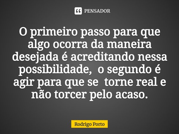 O primeiro passo para que algo ocorra da maneira desejada é acreditando nessa possibilidade, o segundo é ⁠agir para que se torne real e não torcer pelo acaso.... Frase de Rodrigo Porto.
