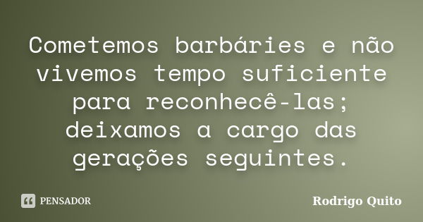 Cometemos barbáries e não vivemos tempo suficiente para reconhecê-las; deixamos a cargo das gerações seguintes.... Frase de Rodrigo Quito.