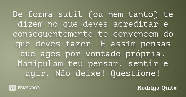 De forma sutil (ou nem tanto) te dizem no que deves acreditar e consequentemente te convencem do que deves fazer. E assim pensas que ages por vontade própria. M... Frase de Rodrigo Quito.