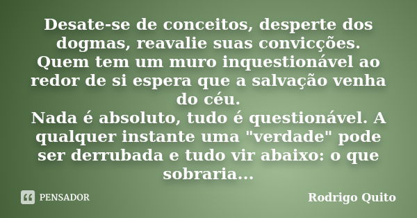 Desate-se de conceitos, desperte dos dogmas, reavalie suas convicções. Quem tem um muro inquestionável ao redor de si espera que a salvação venha do céu. Nada é... Frase de Rodrigo Quito.